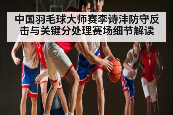 中国羽毛球大师赛李诗沣防守反击与关键分处理赛场细节解读