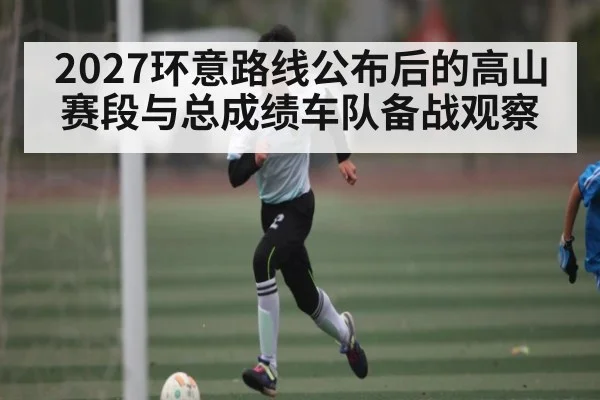 2027环意路线公布后的高山赛段与总成绩车队备战观察